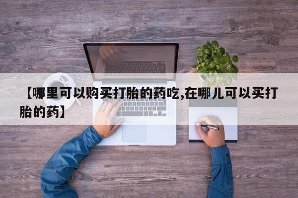 打胎药私人有卖吗【哪里可以购买打胎的药吃,在哪儿可以买打胎的药】