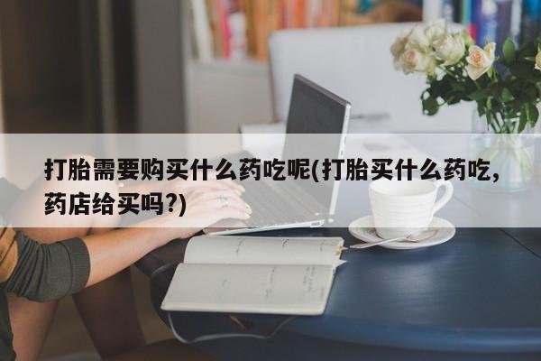 打胎药私人有卖吗打胎需要购买什么药吃呢(打胎买什么药吃,药店给买吗?)