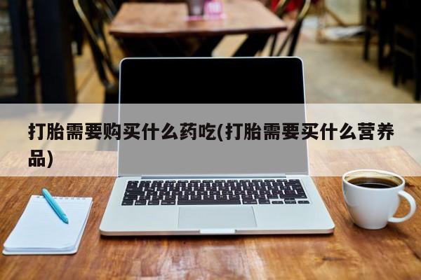 打胎药私人有卖吗打胎需要购买什么药吃(打胎需要买什么营养品)