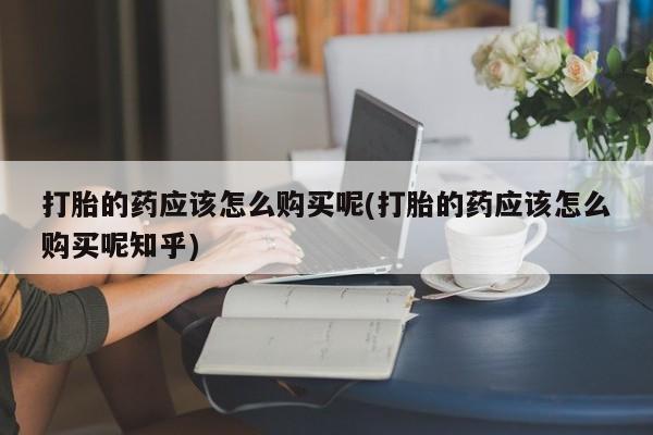 打胎药私人有卖吗打胎的药应该怎么购买呢(打胎的药应该怎么购买呢知乎)